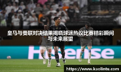 皇马与曼联对决结果揭晓球迷热议比赛精彩瞬间与未来展望