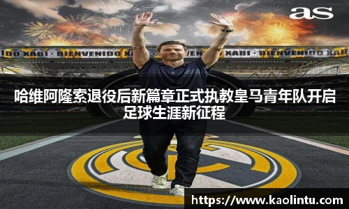 哈维阿隆索退役后新篇章正式执教皇马青年队开启足球生涯新征程