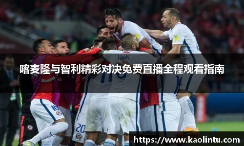 喀麦隆与智利精彩对决免费直播全程观看指南
